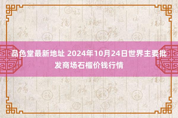 品色堂最新地址 2024年10月24日世界主要批发商场石榴价钱行情