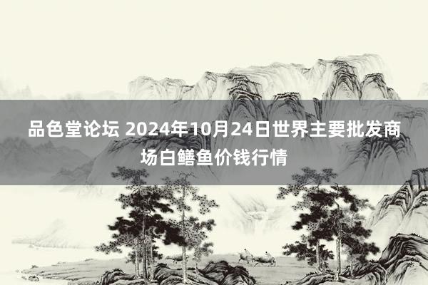 品色堂论坛 2024年10月24日世界主要批发商场白鳝鱼价钱行情