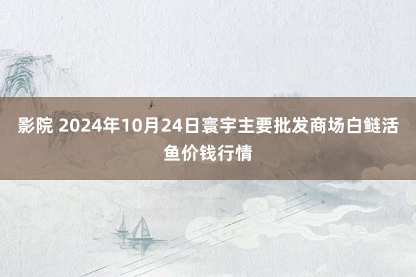 影院 2024年10月24日寰宇主要批发商场白鲢活鱼价钱行情