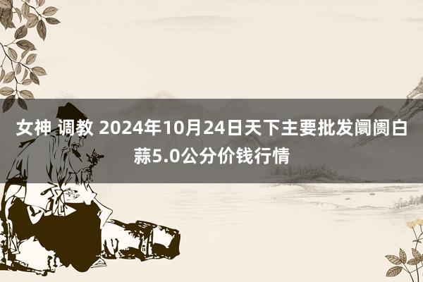 女神 调教 2024年10月24日天下主要批发阛阓白蒜5.0公分价钱行情