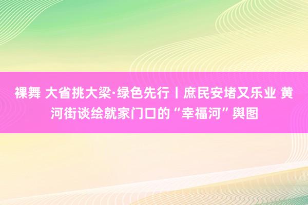 裸舞 大省挑大梁·绿色先行丨庶民安堵又乐业 黄河街谈绘就家门口的“幸福河”舆图