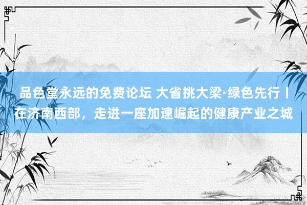 品色堂永远的免费论坛 大省挑大梁·绿色先行丨在济南西部，走进一座加速崛起的健康产业之城