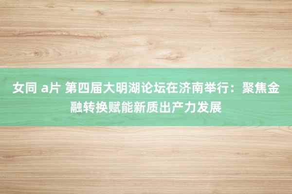 女同 a片 第四届大明湖论坛在济南举行：聚焦金融转换赋能新质出产力发展