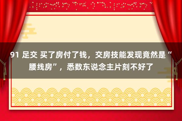 91 足交 买了房付了钱，交房技能发现竟然是“腰线房”，悉数东说念主片刻不好了