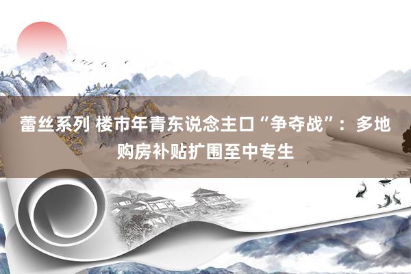 蕾丝系列 楼市年青东说念主口“争夺战”：多地购房补贴扩围至中专生