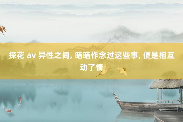 探花 av 异性之间， 暗暗作念过这些事， 便是相互动了情