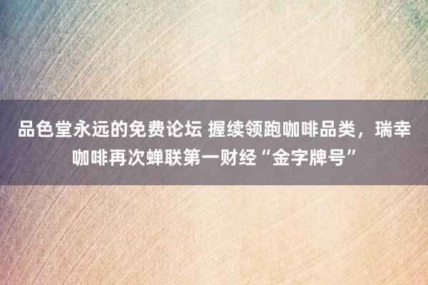 品色堂永远的免费论坛 握续领跑咖啡品类，瑞幸咖啡再次蝉联第一财经“金字牌号”