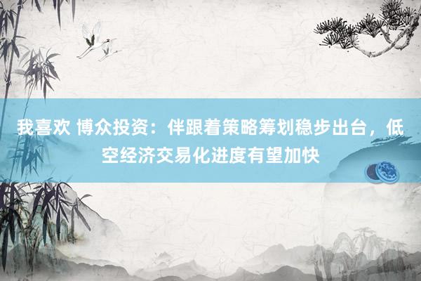 我喜欢 博众投资：伴跟着策略筹划稳步出台，低空经济交易化进度有望加快