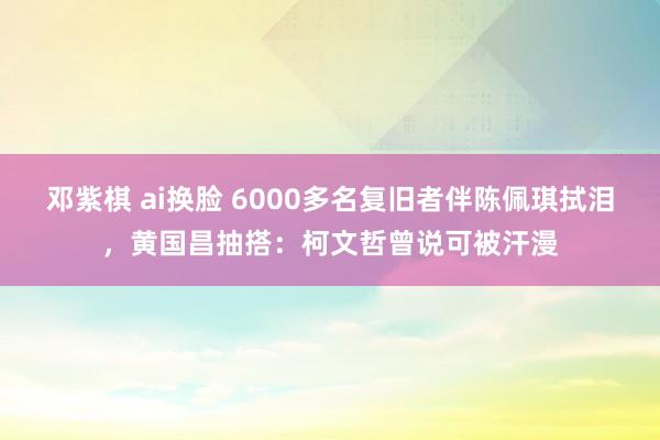 邓紫棋 ai换脸 6000多名复旧者伴陈佩琪拭泪，黄国昌抽搭：柯文哲曾说可被汗漫