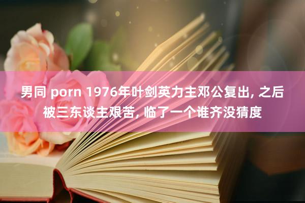 男同 porn 1976年叶剑英力主邓公复出， 之后被三东谈主艰苦， 临了一个谁齐没猜度