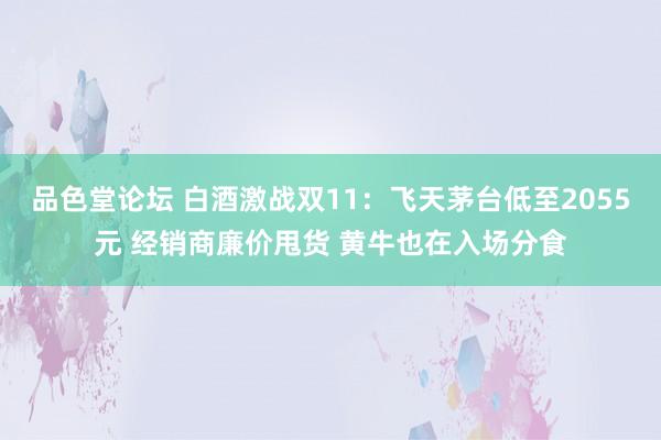 品色堂论坛 白酒激战双11：飞天茅台低至2055元 经销商廉价甩货 黄牛也在入场分食