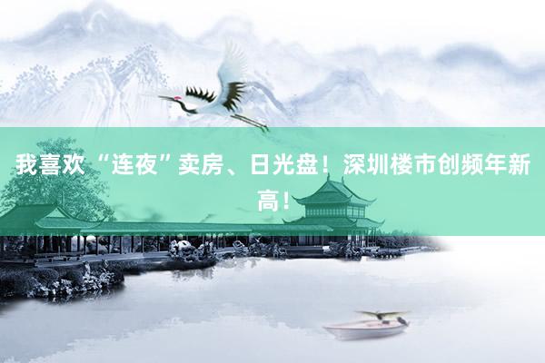 我喜欢 “连夜”卖房、日光盘！深圳楼市创频年新高！