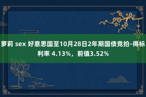 萝莉 sex 好意思国至10月28日2年期国债竞拍-得标利率 4.13%，前值3.52%