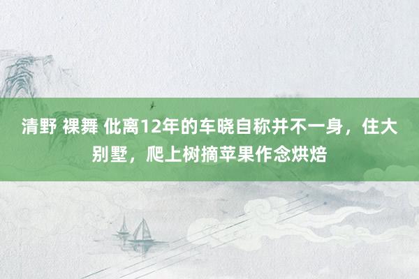 清野 裸舞 仳离12年的车晓自称并不一身，住大别墅，爬上树摘苹果作念烘焙