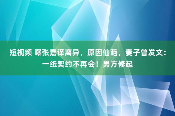 短视频 曝张嘉译离异，原因仙葩，妻子曾发文：一纸契约不再会！男方修起