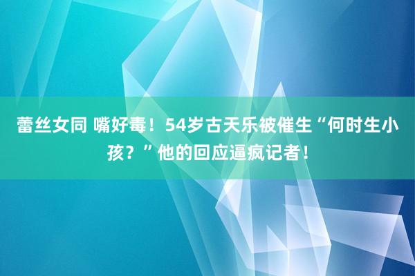 蕾丝女同 嘴好毒！54岁古天乐被催生“何时生小孩？”他的回应逼疯记者！