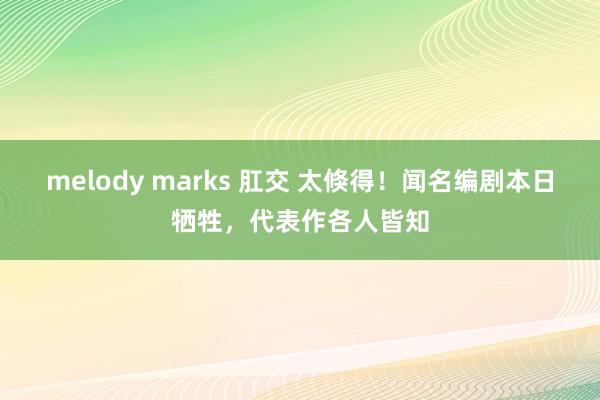 melody marks 肛交 太倏得！闻名编剧本日牺牲，代表作各人皆知