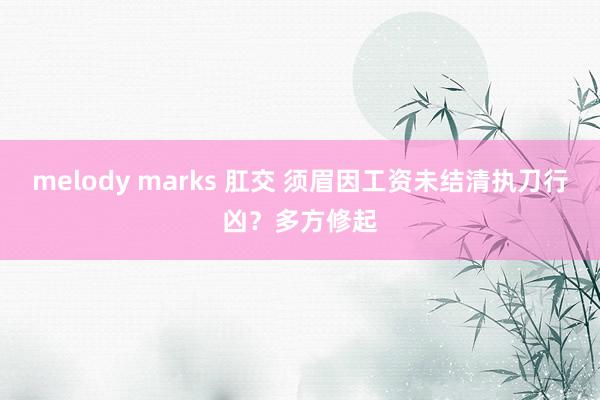 melody marks 肛交 须眉因工资未结清执刀行凶？多方修起