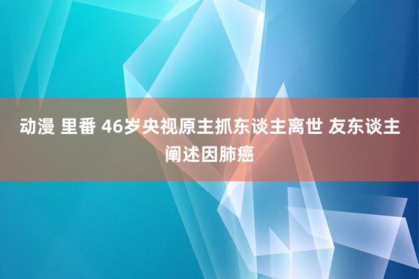 动漫 里番 46岁央视原主抓东谈主离世 友东谈主阐述因肺癌