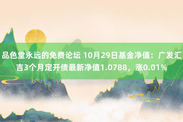 品色堂永远的免费论坛 10月29日基金净值：广发汇吉3个月定开债最新净值1.0788，涨0.01%