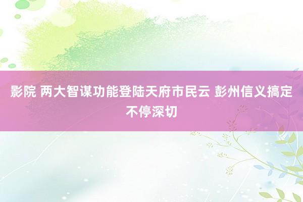 影院 两大智谋功能登陆天府市民云 彭州信义搞定不停深切