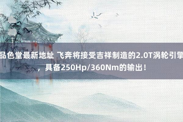 品色堂最新地址 飞奔将接受吉祥制造的2.0T涡轮引擎，具备250Hp/360Nm的输出！