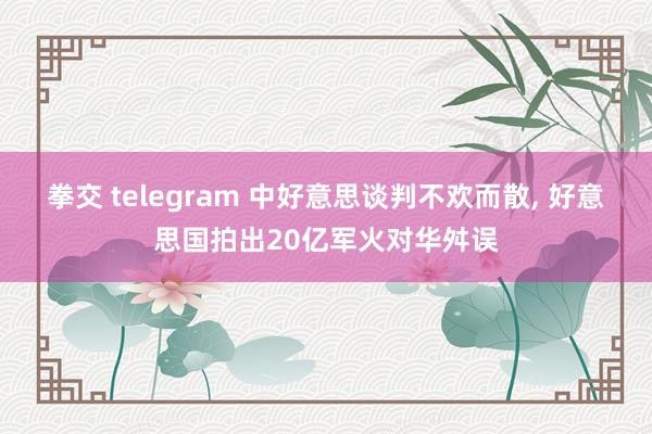 拳交 telegram 中好意思谈判不欢而散， 好意思国拍出20亿军火对华舛误