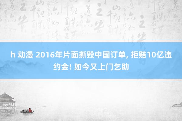 h 动漫 2016年片面撕毁中国订单， 拒赔10亿违约金! 如今又上门乞助