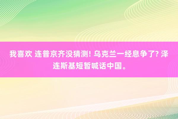 我喜欢 连普京齐没猜测! 乌克兰一经息争了? 泽连斯基短暂喊话中国。