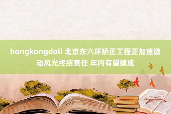 hongkongdoll 北京东六环矫正工程正加速激动风光终结责任 年内有望建成