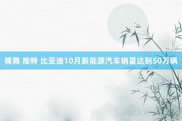 裸舞 推特 比亚迪10月新能源汽车销量达到50万辆