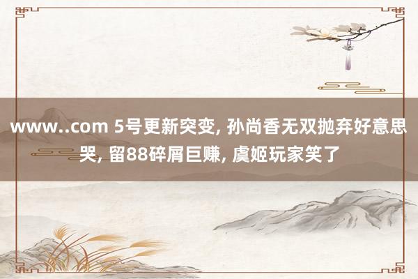 www..com 5号更新突变， 孙尚香无双抛弃好意思哭， 留88碎屑巨赚， 虞姬玩家笑了