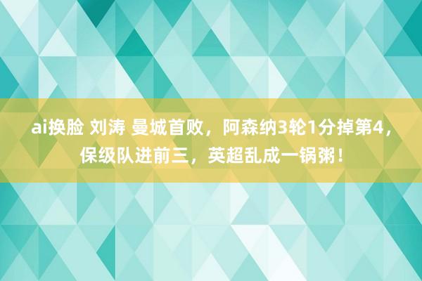 ai换脸 刘涛 曼城首败，阿森纳3轮1分掉第4，保级队进前三，英超乱成一锅粥！