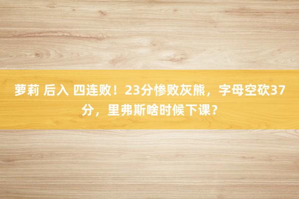 萝莉 后入 四连败！23分惨败灰熊，字母空砍37分，里弗斯啥时候下课？