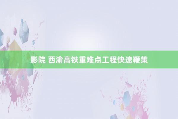 影院 西渝高铁重难点工程快速鞭策