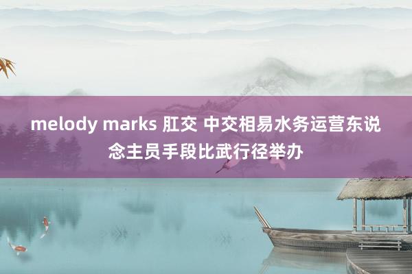 melody marks 肛交 中交相易水务运营东说念主员手段比武行径举办