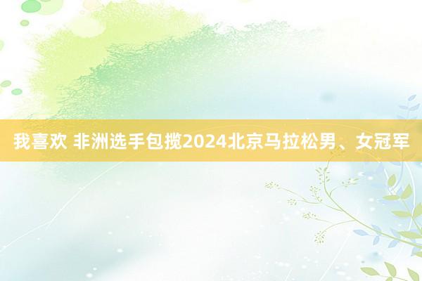 我喜欢 非洲选手包揽2024北京马拉松男、女冠军