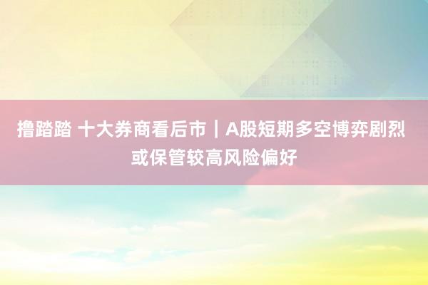 撸踏踏 十大券商看后市｜A股短期多空博弈剧烈 或保管较高风险偏好