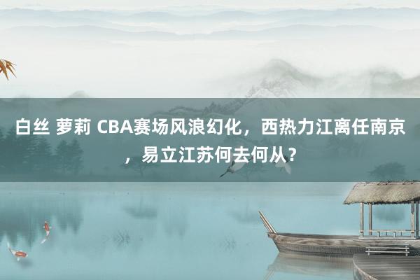 白丝 萝莉 CBA赛场风浪幻化，西热力江离任南京，易立江苏何去何从？