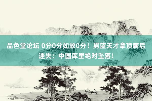 品色堂论坛 0分0分如故0分！男篮天才拿顶薪后迷失：中国库里绝对坠落！