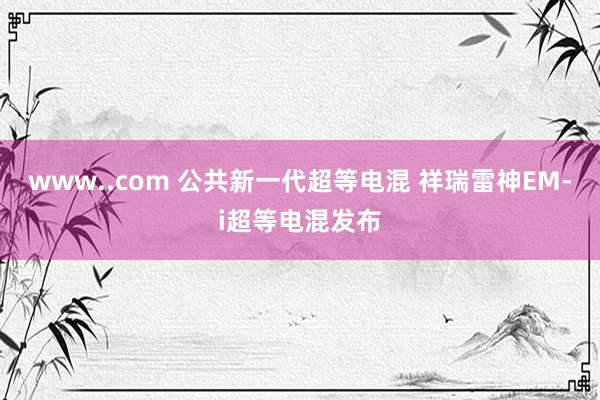 www..com 公共新一代超等电混 祥瑞雷神EM-i超等电混发布