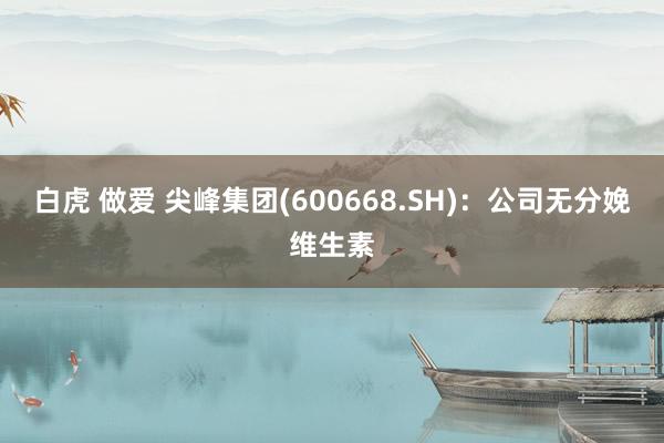 白虎 做爱 尖峰集团(600668.SH)：公司无分娩维生素