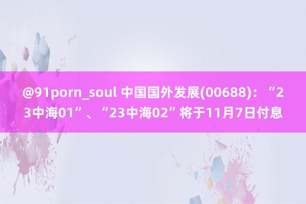 @91porn_soul 中国国外发展(00688)：“23中海01”、“23中海02”将于11月7日付息