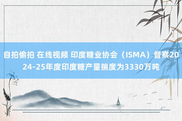 自拍偷拍 在线视频 印度糖业协会（ISMA）督察2024-25年度印度糖产量揣度为3330万吨