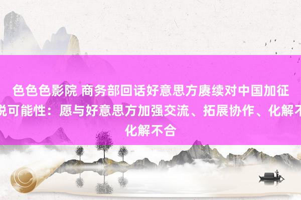 色色色影院 商务部回话好意思方赓续对中国加征关税可能性：愿与好意思方加强交流、拓展协作、化解不合