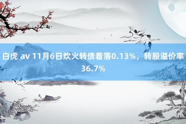 白虎 av 11月6日炊火转债着落0.13%，转股溢价率36.7%