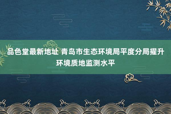 品色堂最新地址 青岛市生态环境局平度分局擢升环境质地监测水平