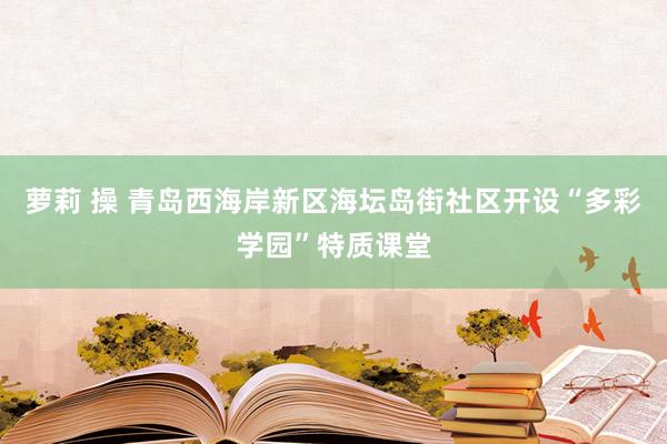 萝莉 操 青岛西海岸新区海坛岛街社区开设“多彩学园”特质课堂