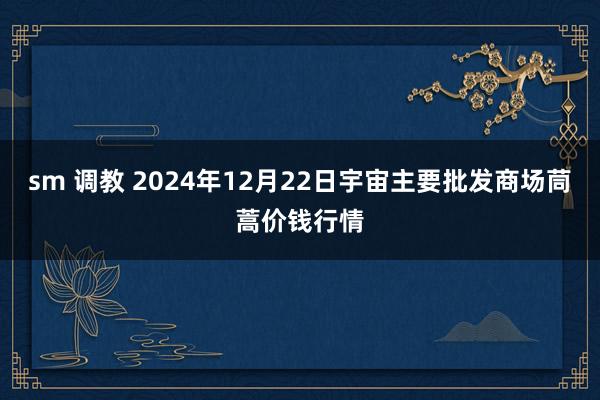 sm 调教 2024年12月22日宇宙主要批发商场茼蒿价钱行情