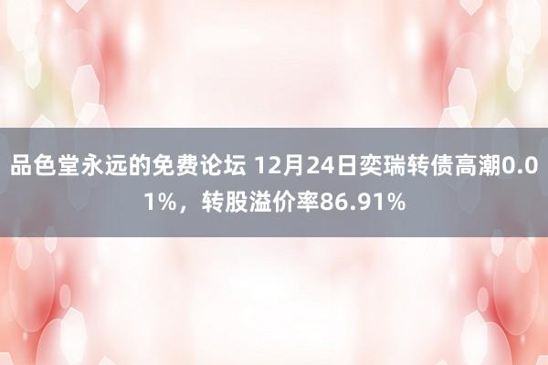 品色堂永远的免费论坛 12月24日奕瑞转债高潮0.01%，转股溢价率86.91%